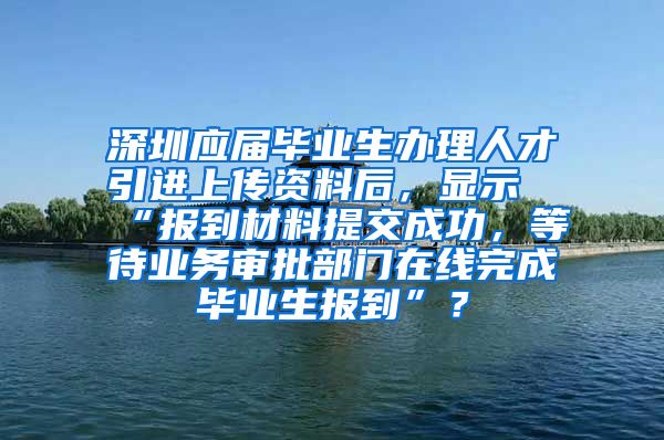 深圳应届毕业生办理人才引进上传资料后，显示“报到材料提交成功，等待业务审批部门在线完成毕业生报到”？