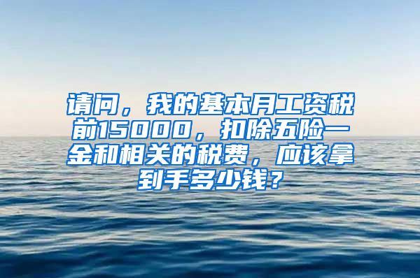 请问，我的基本月工资税前15000，扣除五险一金和相关的税费，应该拿到手多少钱？