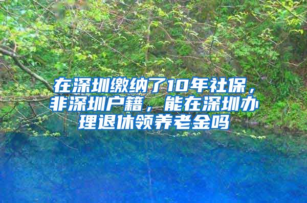 在深圳缴纳了10年社保，非深圳户籍，能在深圳办理退休领养老金吗