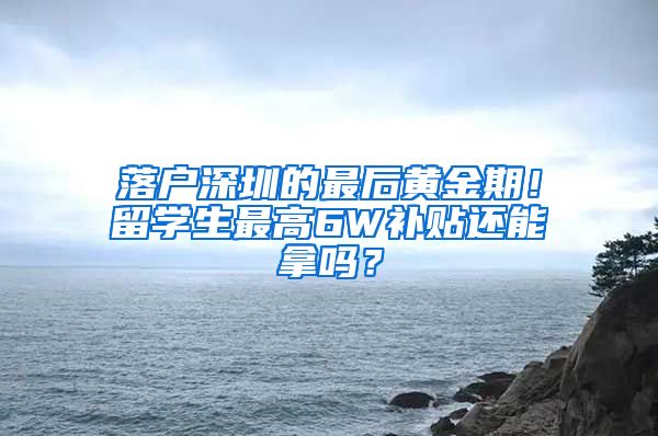 落户深圳的最后黄金期！留学生最高6W补贴还能拿吗？