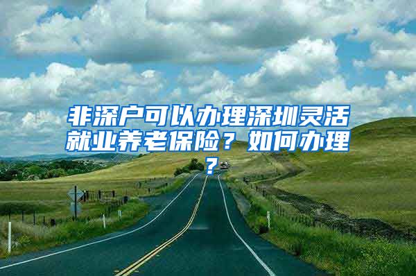 非深户可以办理深圳灵活就业养老保险？如何办理？