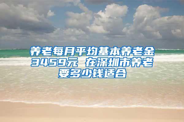 养老每月平均基本养老金3459元 在深圳市养老要多少钱适合