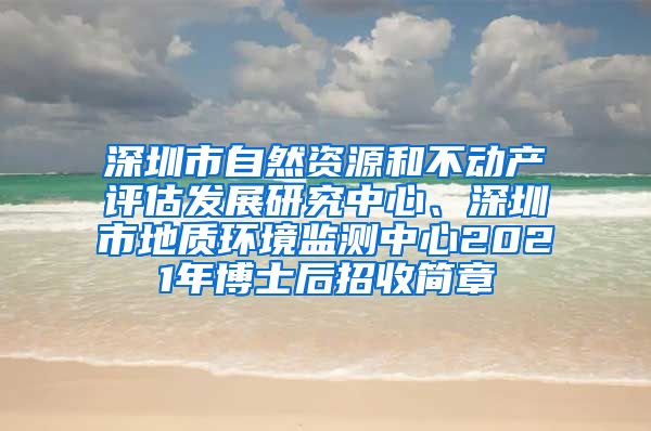 深圳市自然资源和不动产评估发展研究中心、深圳市地质环境监测中心2021年博士后招收简章