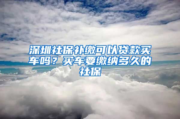 深圳社保补缴可以贷款买车吗？买车要缴纳多久的社保