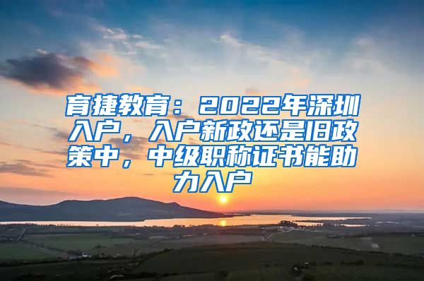 育捷教育：2022年深圳入户，入户新政还是旧政策中，中级职称证书能助力入户