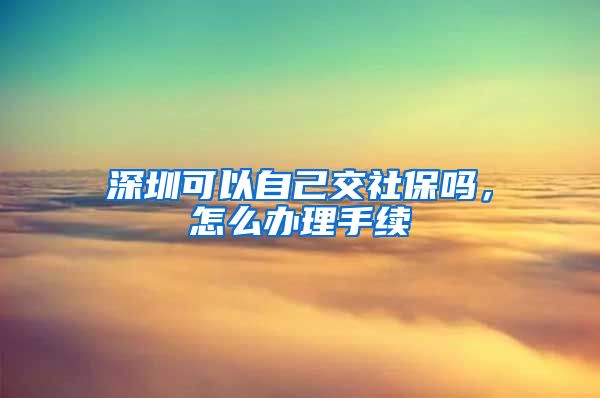 深圳可以自己交社保吗，怎么办理手续