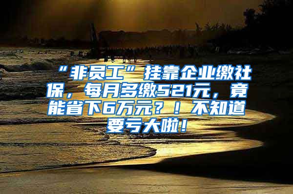 “非员工”挂靠企业缴社保，每月多缴521元，竟能省下6万元？！不知道要亏大啦！