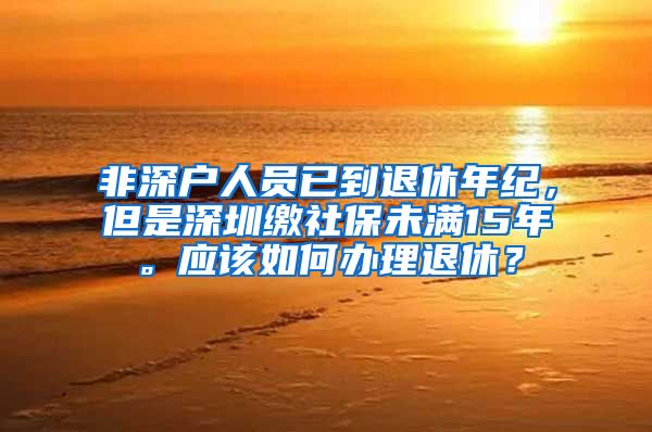 非深户人员已到退休年纪，但是深圳缴社保未满15年。应该如何办理退休？
