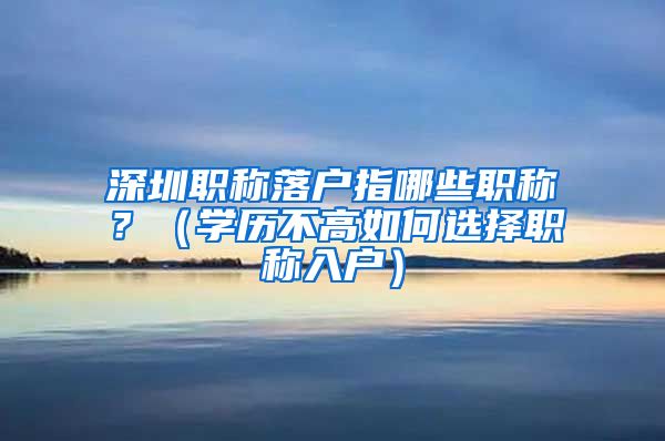 深圳职称落户指哪些职称？（学历不高如何选择职称入户）