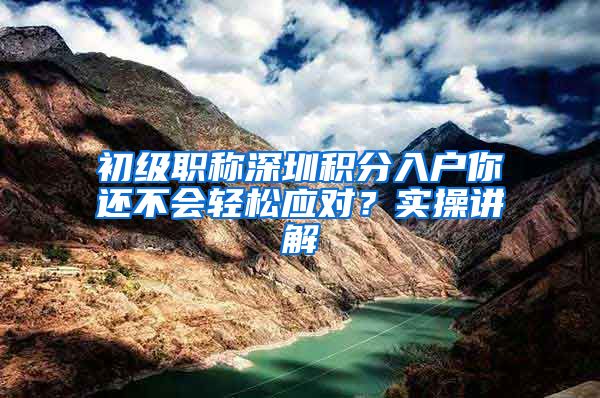 初级职称深圳积分入户你还不会轻松应对？实操讲解