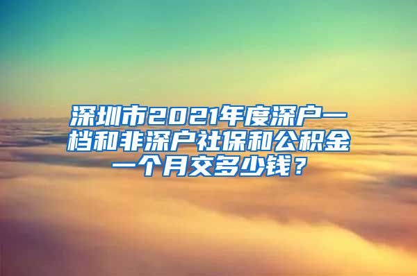 深圳市2021年度深户一档和非深户社保和公积金一个月交多少钱？