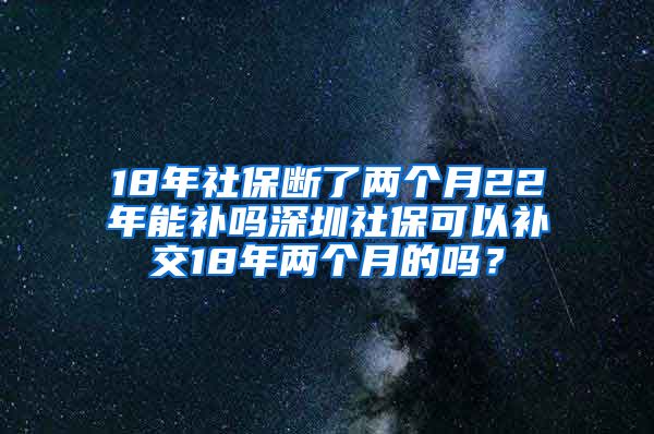 18年社保断了两个月22年能补吗深圳社保可以补交18年两个月的吗？
