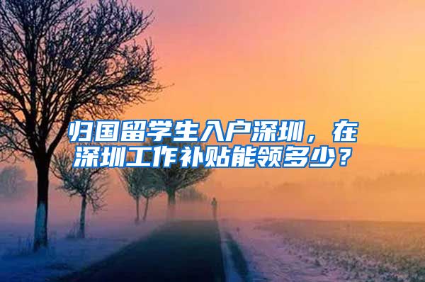 归国留学生入户深圳，在深圳工作补贴能领多少？