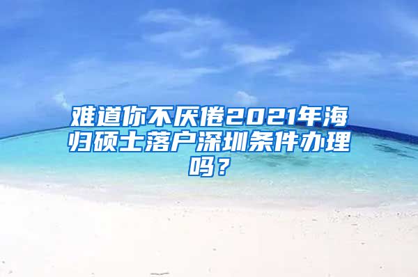 难道你不厌倦2021年海归硕士落户深圳条件办理吗？