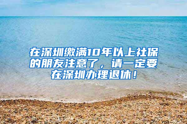 在深圳缴满10年以上社保的朋友注意了，请一定要在深圳办理退休！