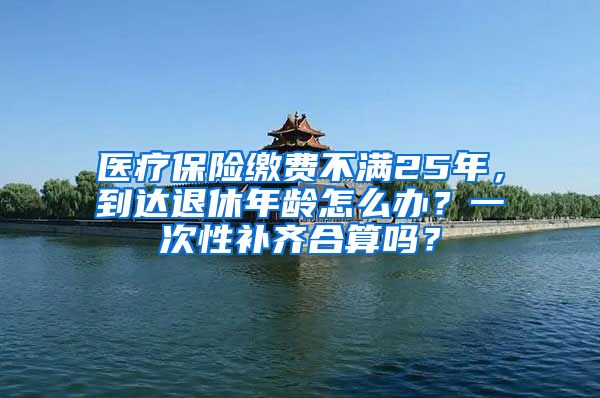 医疗保险缴费不满25年，到达退休年龄怎么办？一次性补齐合算吗？