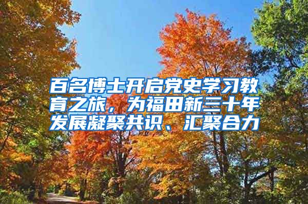 百名博士开启党史学习教育之旅，为福田新三十年发展凝聚共识、汇聚合力