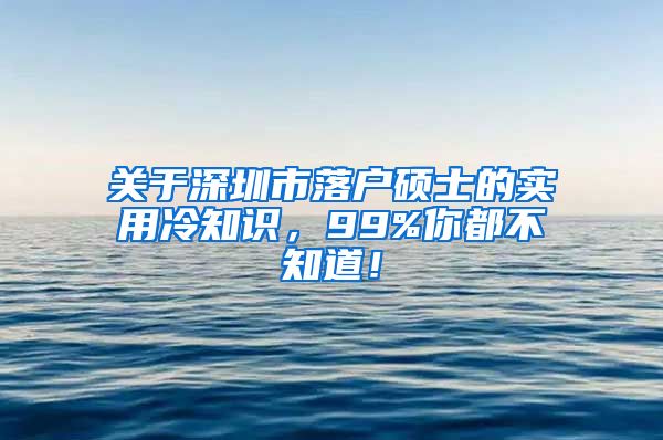 关于深圳市落户硕士的实用冷知识，99%你都不知道！