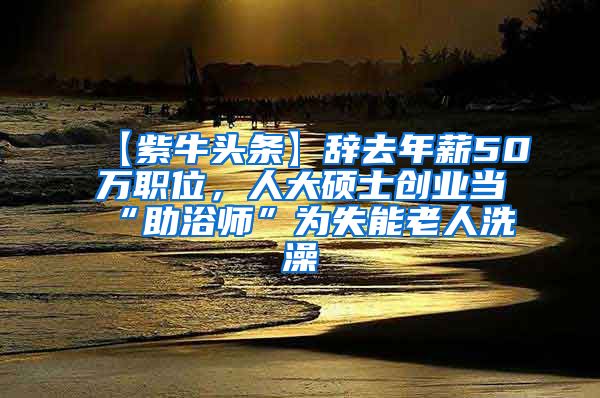 【紫牛头条】辞去年薪50万职位，人大硕士创业当“助浴师”为失能老人洗澡