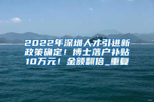2022年深圳人才引进新政策确定！博士落户补贴10万元！金额翻倍_重复