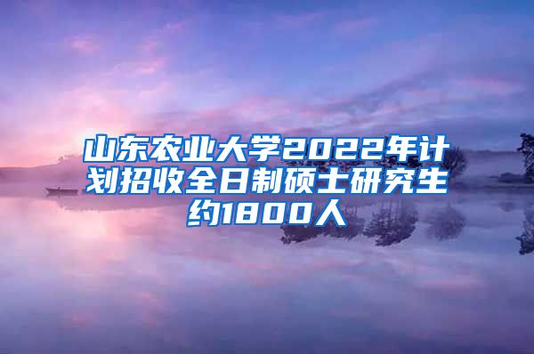 山东农业大学2022年计划招收全日制硕士研究生约1800人