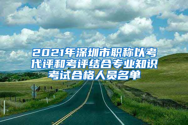 2021年深圳市职称以考代评和考评结合专业知识考试合格人员名单