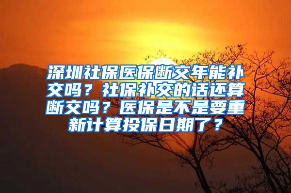 深圳社保医保断交年能补交吗？社保补交的话还算断交吗？医保是不是要重新计算投保日期了？