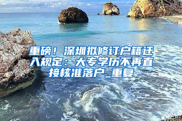 重磅！深圳拟修订户籍迁入规定：大专学历不再直接核准落户_重复