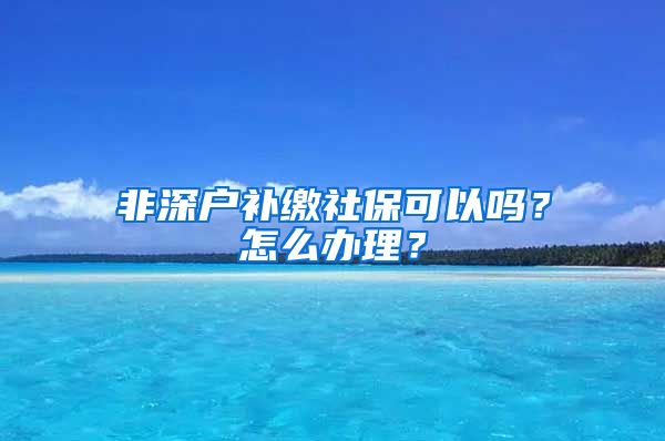 非深户补缴社保可以吗？怎么办理？