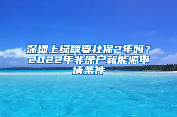 深圳上绿牌要社保2年吗？2022年非深户新能源申请条件