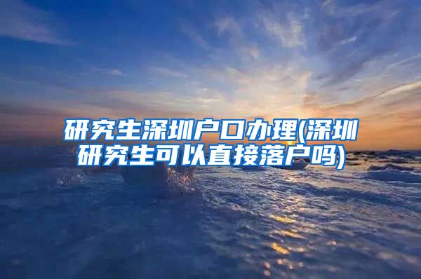 研究生深圳户口办理(深圳研究生可以直接落户吗)