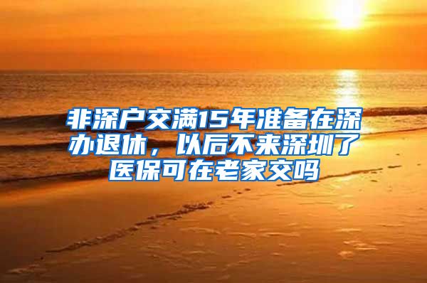 非深户交满15年准备在深办退休，以后不来深圳了医保可在老家交吗