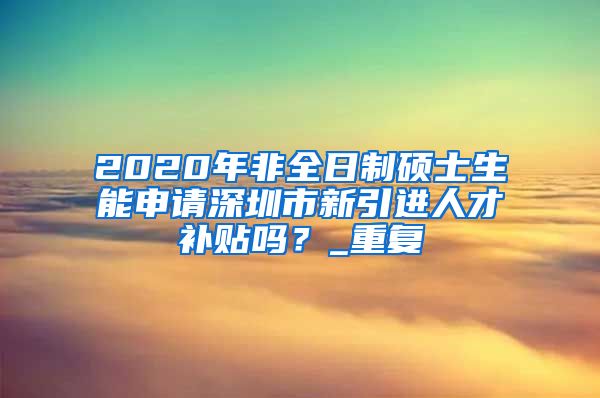 2020年非全日制硕士生能申请深圳市新引进人才补贴吗？_重复
