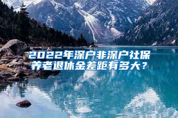 2022年深户非深户社保养老退休金差距有多大？