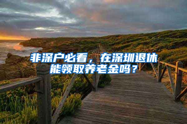 非深户必看，在深圳退休能领取养老金吗？