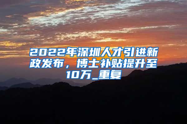 2022年深圳人才引进新政发布，博士补贴提升至10万_重复