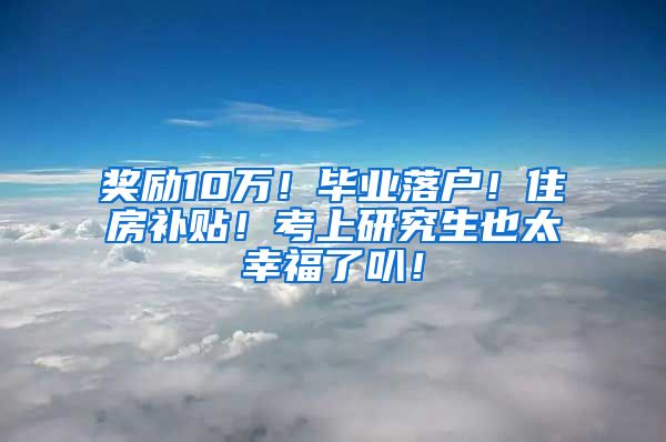 奖励10万！毕业落户！住房补贴！考上研究生也太幸福了叭！