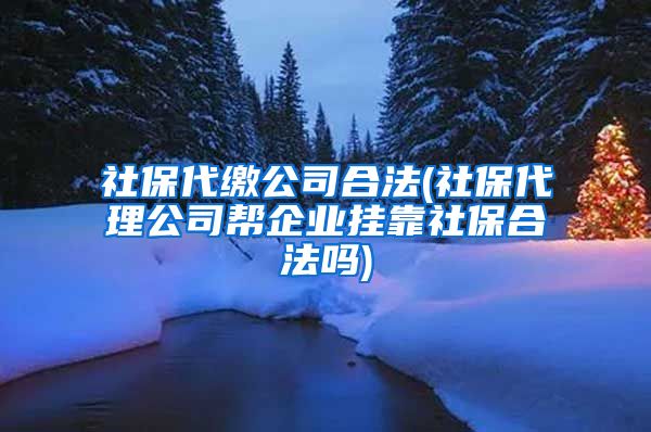 社保代缴公司合法(社保代理公司帮企业挂靠社保合法吗)