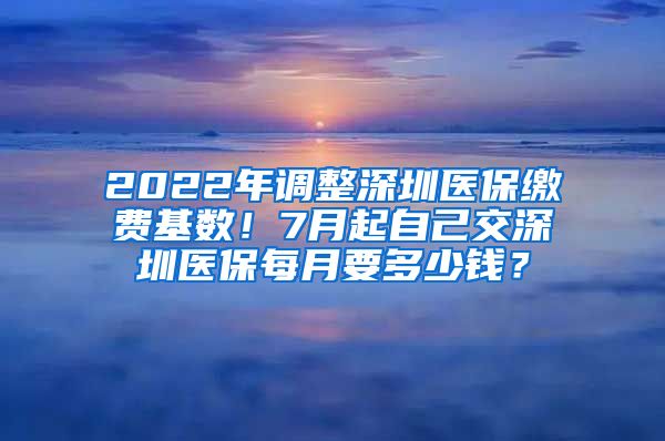 2022年调整深圳医保缴费基数！7月起自己交深圳医保每月要多少钱？