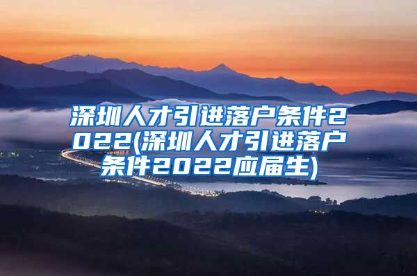 深圳人才引进落户条件2022(深圳人才引进落户条件2022应届生)