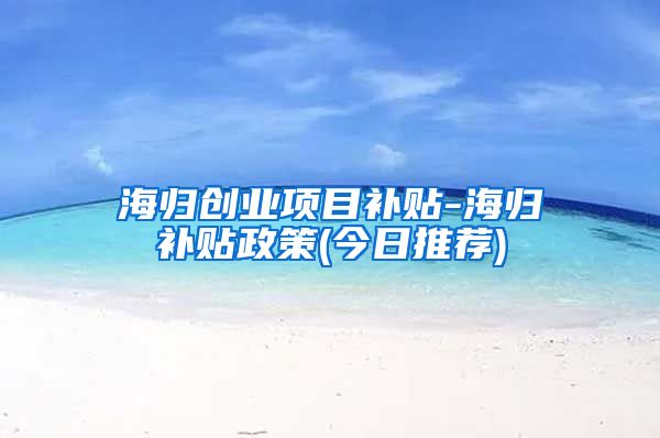 海归创业项目补贴-海归补贴政策(今日推荐)