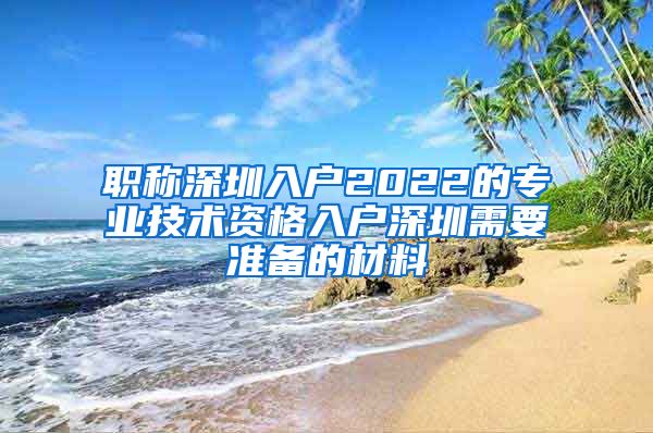 职称深圳入户2022的专业技术资格入户深圳需要准备的材料