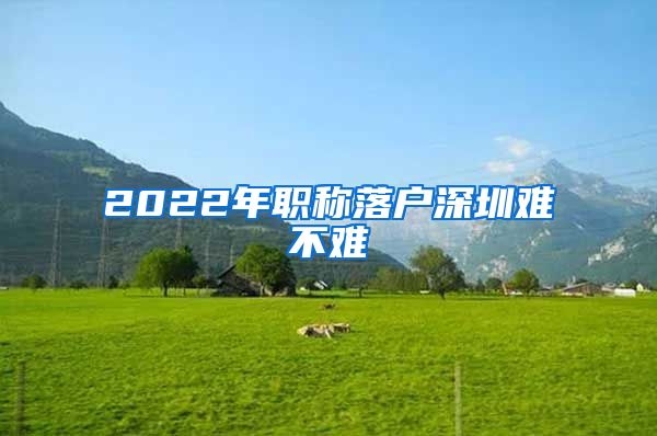 2022年职称落户深圳难不难