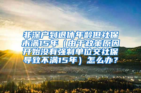 非深户到退休年龄但社保未满15年（由于政策原因开始没有强制单位交社保导致不满15年）怎么办？