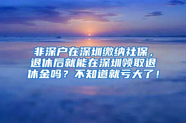 非深户在深圳缴纳社保，退休后就能在深圳领取退休金吗？不知道就亏大了！