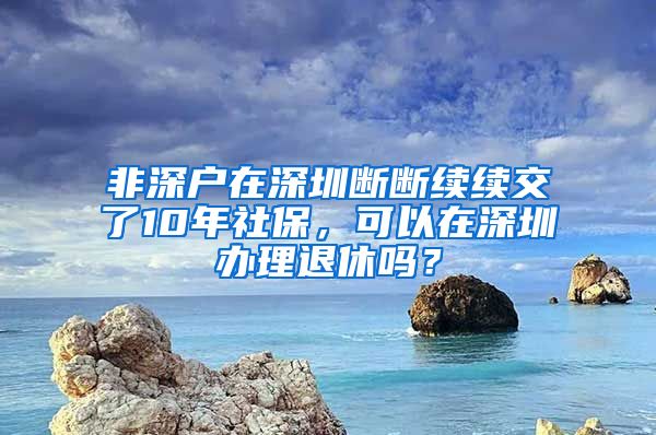 非深户在深圳断断续续交了10年社保，可以在深圳办理退休吗？