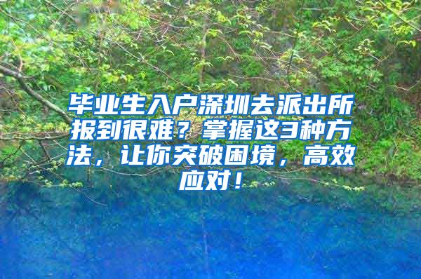 毕业生入户深圳去派出所报到很难？掌握这3种方法，让你突破困境，高效应对！