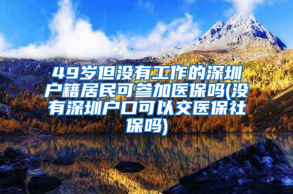 49岁但没有工作的深圳户籍居民可参加医保吗(没有深圳户口可以交医保社保吗)