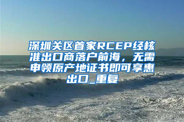 深圳关区首家RCEP经核准出口商落户前海，无需申领原产地证书即可享惠出口_重复