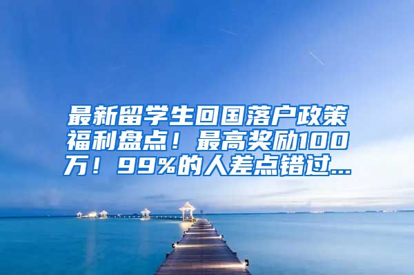 最新留学生回国落户政策福利盘点！最高奖励100万！99%的人差点错过...